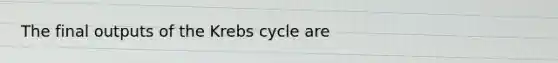 The final outputs of the Krebs cycle are