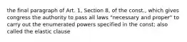 the final paragraph of Art. 1, Section 8, of the const., which gives congress the authority to pass all laws "necessary and proper" to carry out the enumerated powers specified in the const; also called the elastic clause