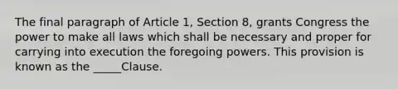 The final paragraph of Article 1, Section 8, grants Congress the power to make all laws which shall be necessary and proper for carrying into execution the foregoing powers. This provision is known as the _____Clause.