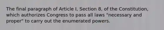 The final paragraph of Article I, Section 8, of the Constitution, which authorizes Congress to pass all laws "necessary and proper" to carry out the enumerated powers.