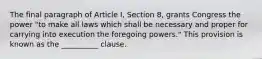 The final paragraph of Article I, Section 8, grants Congress the power "to make all laws which shall be necessary and proper for carrying into execution the foregoing powers." This provision is known as the __________ clause.