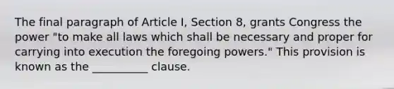 The final paragraph of Article I, Section 8, grants Congress the power "to make all laws which shall be necessary and proper for carrying into execution the foregoing powers." This provision is known as the __________ clause.