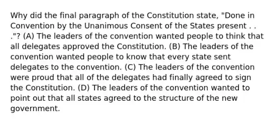 Why did the final paragraph of the Constitution state, "Done in Convention by the Unanimous Consent of the States present . . ."? (A) The leaders of the convention wanted people to think that all delegates approved the Constitution. (B) The leaders of the convention wanted people to know that every state sent delegates to the convention. (C) The leaders of the convention were proud that all of the delegates had finally agreed to sign the Constitution. (D) The leaders of the convention wanted to point out that all states agreed to the structure of the new government.