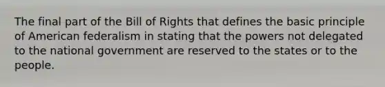 The final part of the Bill of Rights that defines the basic principle of American federalism in stating that the powers not delegated to the national government are reserved to the states or to the people.