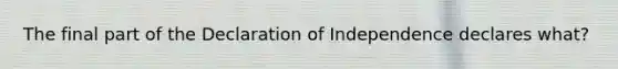 The final part of the Declaration of Independence declares what?