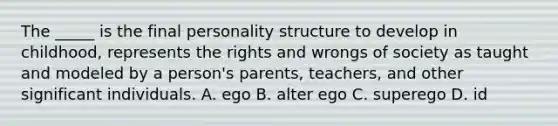 The _____ is the final personality structure to develop in childhood, represents the rights and wrongs of society as taught and modeled by a person's parents, teachers, and other significant individuals. A. ego B. alter ego C. superego D. id