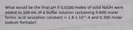 What would be the final pH if 0.0100 moles of solid NaOH were added to 100 mL of a buffer solution containing 0.600 molar formic acid ionization constant = 1.8 x 10^-4 and 0.300 molar sodium formate?