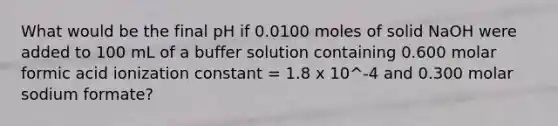 What would be the final pH if 0.0100 moles of solid NaOH were added to 100 mL of a buffer solution containing 0.600 molar formic acid ionization constant = 1.8 x 10^-4 and 0.300 molar sodium formate?