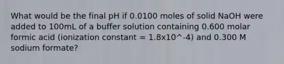 What would be the final pH if 0.0100 moles of solid NaOH were added to 100mL of a buffer solution containing 0.600 molar formic acid (ionization constant = 1.8x10^-4) and 0.300 M sodium formate?