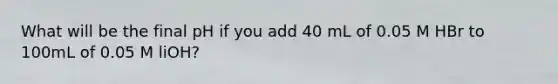 What will be the final pH if you add 40 mL of 0.05 M HBr to 100mL of 0.05 M liOH?