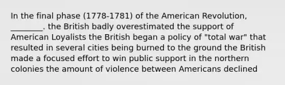 In the final phase (1778-1781) of the American Revolution, ________. the British badly overestimated the support of American Loyalists the British began a policy of "total war" that resulted in several cities being burned to the ground the British made a focused effort to win public support in the northern colonies the amount of violence between Americans declined