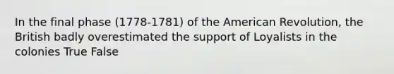 In the final phase (1778-1781) of the American Revolution, the British badly overestimated the support of Loyalists in the colonies True False