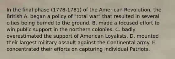 In the final phase (1778-1781) of the American Revolution, the British A. began a policy of "total war" that resulted in several cities being burned to the ground. B. made a focused effort to win public support in the northern colonies. C. badly overestimated the support of American Loyalists. D. mounted their largest military assault against the Continental army. E. concentrated their efforts on capturing individual Patriots.