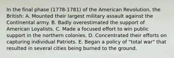 In the final phase (1778-1781) of the American Revolution, the British: A. Mounted their largest military assault against the Continental army. B. Badly overestimated the support of American Loyalists. C. Made a focused effort to win public support in the northern colonies. D. Concentrated their efforts on capturing individual Patriots. E. Began a policy of "total war" that resulted in several cities being burned to the ground.