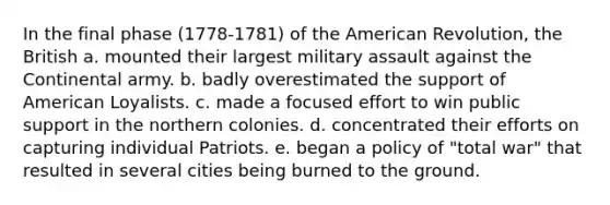 In the final phase (1778-1781) of the American Revolution, the British a. mounted their largest military assault against the Continental army. b. badly overestimated the support of American Loyalists. c. made a focused effort to win public support in the northern colonies. d. concentrated their efforts on capturing individual Patriots. e. began a policy of "total war" that resulted in several cities being burned to the ground.