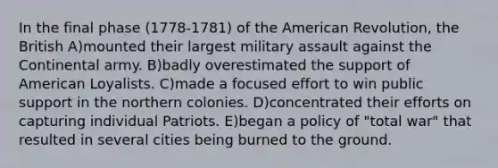 In the final phase (1778-1781) of the American Revolution, the British A)mounted their largest military assault against the Continental army. B)badly overestimated the support of American Loyalists. C)made a focused effort to win public support in the northern colonies. D)concentrated their efforts on capturing individual Patriots. E)began a policy of "total war" that resulted in several cities being burned to the ground.