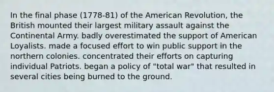 In the final phase (1778-81) of the American Revolution, the British mounted their largest military assault against the Continental Army. badly overestimated the support of American Loyalists. made a focused effort to win public support in the northern colonies. concentrated their efforts on capturing individual Patriots. began a policy of "total war" that resulted in several cities being burned to the ground.