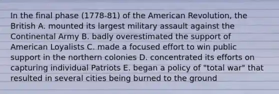 In the final phase (1778-81) of the American Revolution, the British A. mounted its largest military assault against the Continental Army B. badly overestimated the support of American Loyalists C. made a focused effort to win public support in the northern colonies D. concentrated its efforts on capturing individual Patriots E. began a policy of "total war" that resulted in several cities being burned to the ground