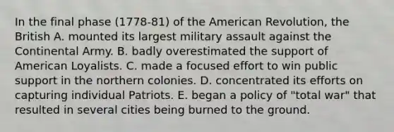 In the final phase (1778-81) of the American Revolution, the British A. mounted its largest military assault against the Continental Army. B. badly overestimated the support of American Loyalists. C. made a focused effort to win public support in the northern colonies. D. concentrated its efforts on capturing individual Patriots. E. began a policy of "total war" that resulted in several cities being burned to the ground.