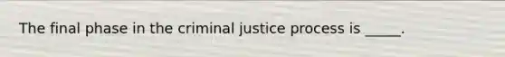 The final phase in the criminal justice process is _____.