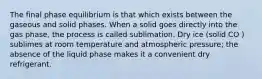 The final phase equilibrium is that which exists between the gaseous and solid phases. When a solid goes directly into the gas phase, the process is called sublimation. Dry ice (solid CO ) sublimes at room temperature and atmospheric pressure; the absence of the liquid phase makes it a convenient dry refrigerant.