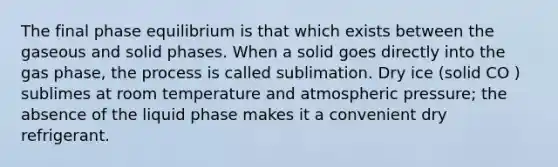 The final phase equilibrium is that which exists between the gaseous and solid phases. When a solid goes directly into the gas phase, the process is called sublimation. Dry ice (solid CO ) sublimes at room temperature and atmospheric pressure; the absence of the liquid phase makes it a convenient dry refrigerant.