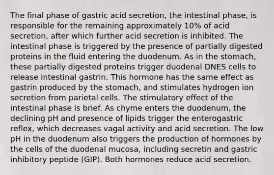 The final phase of gastric acid secretion, the intestinal phase, is responsible for the remaining approximately 10% of acid secretion, after which further acid secretion is inhibited. The intestinal phase is triggered by the presence of partially digested proteins in the fluid entering the duodenum. As in the stomach, these partially digested proteins trigger duodenal DNES cells to release intestinal gastrin. This hormone has the same effect as gastrin produced by the stomach, and stimulates hydrogen ion secretion from parietal cells. The stimulatory effect of the intestinal phase is brief. As chyme enters the duodenum, the declining pH and presence of lipids trigger the enterogastric reflex, which decreases vagal activity and acid secretion. The low pH in the duodenum also triggers the production of hormones by the cells of the duodenal mucosa, including secretin and gastric inhibitory peptide (GIP). Both hormones reduce acid secretion.