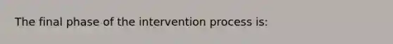 The final phase of the intervention process is: