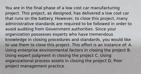 You are in the final phase of a low cost car manufacturing project. This project, as designed, has delivered a low cost car that runs on the battery. However, to close this project, many administrative standards are required to be followed in order to avoid auditing from Government authorities. Since your organization possesses experts who have tremendous knowledge in closing procedures and standards, you would like to use them to close this project. This effort is an instance of: A. Using enterprise environmental factors in closing the project B. Using expert judgment in closing the project C. Using organizational process assets in closing the project D. Poor project management practice