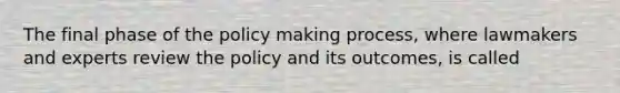 The final phase of the policy making process, where lawmakers and experts review the policy and its outcomes, is called