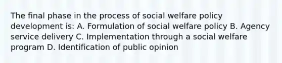 The final phase in the process of social welfare policy development is: A. Formulation of social welfare policy B. Agency service delivery C. Implementation through a social welfare program D. Identification of public opinion