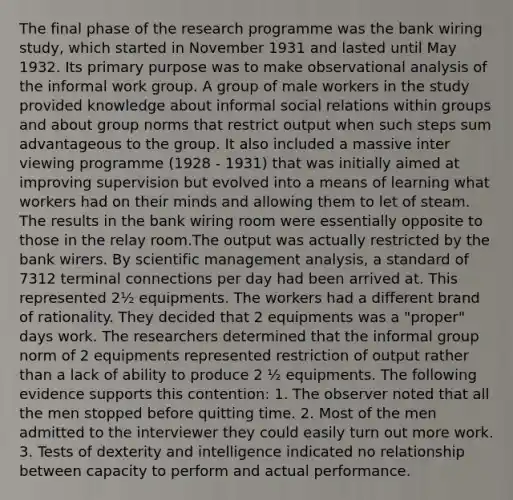 The final phase of the research programme was the bank wiring study, which started in November 1931 and lasted until May 1932. Its primary purpose was to make observational analysis of the informal work group. A group of male workers in the study provided knowledge about informal social relations within groups and about group norms that restrict output when such steps sum advantageous to the group. It also included a massive inter viewing programme (1928 - 1931) that was initially aimed at improving supervision but evolved into a means of learning what workers had on their minds and allowing them to let of steam. The results in the bank wiring room were essentially opposite to those in the relay room.The output was actually restricted by the bank wirers. By scientific management analysis, a standard of 7312 terminal connections per day had been arrived at. This represented 2½ equipments. The workers had a different brand of rationality. They decided that 2 equipments was a "proper" days work. The researchers determined that the informal group norm of 2 equipments represented restriction of output rather than a lack of ability to produce 2 ½ equipments. The following evidence supports this contention: 1. The observer noted that all the men stopped before quitting time. 2. Most of the men admitted to the interviewer they could easily turn out more work. 3. Tests of dexterity and intelligence indicated no relationship between capacity to perform and actual performance.