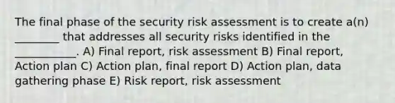 The final phase of the security risk assessment is to create a(n) ________ that addresses all security risks identified in the ___________. A) Final report, risk assessment B) Final report, Action plan C) Action plan, final report D) Action plan, data gathering phase E) Risk report, risk assessment