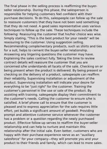 The final phase in the selling process is reaffirming the buyer-seller relationship. During this phase, the salesperson is responsible for helping customers feel confident with their purchase decisions. To do this, salespeople can follow up the sale to reassure customers that they have not been sold something that they do not need. A good sales representative uses various techniques to follow up the sale. These techniques include the following: Reassuring the customer that his/her choice was wise. Simply stating, "This is the best product for your needs" will be reassuring to the customer. Using suggestion selling. Recommending complementary products, such as shirts and ties for a suit, helps to cement the buyer-seller relationship. Answering any lingering questions the customer may have. Explaining the sales contract fully. Taking the time to review contract details will reassure the customer that you are concerned s/he understands all facets of the sale. Checking on or being present when the product is delivered. By being present or checking on the delivery of a product, salespeople can reaffirm their reliability. Supervising installation or adjustment of the product. Supervising installation will indicate your desire for everything to be "just right" for the customer. Training the customer's personnel in the use or sale of the product. By assisting with training, salespeople display their commitment to the customer's needs. Calling the customer to ensure s/he is satisfied. A brief phone call to ensure that the customer is pleased and to express appreciation for the sale requires little effort, yet builds a significant amount of goodwill. Providing prompt and attentive customer service whenever the customer has a problem or a question regarding the newly purchased product. Effective follow-up serves to reaffirm the buyer-seller relationship and can help to nurture and maintain this relationship after the initial sale. Even better, customers who are happy with their purchase experience serve as an "auxiliary salesforce" for your company—they will promote you and your product to their friends and family, which can lead to more sales.