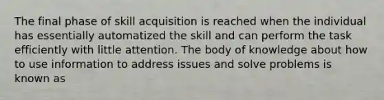 The final phase of skill acquisition is reached when the individual has essentially automatized the skill and can perform the task efficiently with little attention. The body of knowledge about how to use information to address issues and solve problems is known as