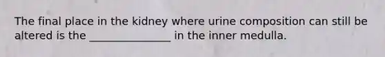 The final place in the kidney where urine composition can still be altered is the _______________ in the inner medulla.