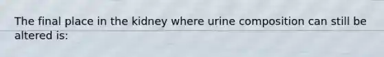 The final place in the kidney where urine composition can still be altered is: