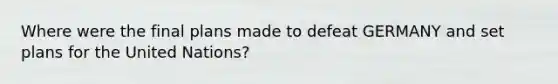 Where were the final plans made to defeat GERMANY and set plans for the United Nations?