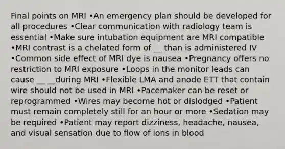 Final points on MRI •An emergency plan should be developed for all procedures •Clear communication with radiology team is essential •Make sure intubation equipment are MRI compatible •MRI contrast is a chelated form of __ than is administered IV •Common side effect of MRI dye is nausea •Pregnancy offers no restriction to MRI exposure •Loops in the monitor leads can cause __ __during MRI •Flexible LMA and anode ETT that contain wire should not be used in MRI •Pacemaker can be reset or reprogrammed •Wires may become hot or dislodged •Patient must remain completely still for an hour or more •Sedation may be required •Patient may report dizziness, headache, nausea, and visual sensation due to flow of ions in blood