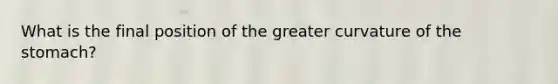 What is the final position of the greater curvature of <a href='https://www.questionai.com/knowledge/kLccSGjkt8-the-stomach' class='anchor-knowledge'>the stomach</a>?