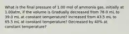 What is the final pressure of 1.00 mol of ammonia gas, initially at 1.00atm, if the volume is Gradually decreased from 78.0 mL to 39.0 mL at constant temperature? Increased from 43.5 mL to 65.5 mL at constant temperature? Decreased by 40% at constant temperature?