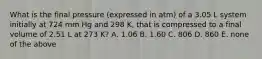 What is the final pressure (expressed in atm) of a 3.05 L system initially at 724 mm Hg and 298 K, that is compressed to a final volume of 2.51 L at 273 K? A. 1.06 B. 1.60 C. 806 D. 860 E. none of the above