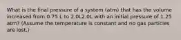 What is the final pressure of a system (atm) that has the volume increased from 0.75 L to 2.0L2.0L with an initial pressure of 1.25 atm? (Assume the temperature is constant and no gas particles are lost.)