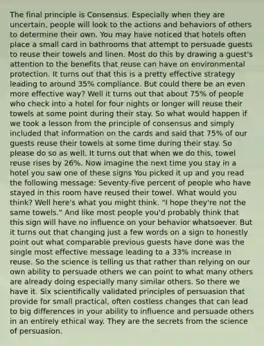 The final principle is Consensus. Especially when they are uncertain, people will look to the actions and behaviors of others to determine their own. You may have noticed that hotels often place a small card in bathrooms that attempt to persuade guests to reuse their towels and linen. Most do this by drawing a guest's attention to the benefits that reuse can have on environmental protection. It turns out that this is a pretty effective strategy leading to around 35% compliance. But could there be an even more effective way? Well it turns out that about 75% of people who check into a hotel for four nights or longer will reuse their towels at some point during their stay. So what would happen if we took a lesson from the principle of consensus and simply included that information on the cards and said that 75% of our guests reuse their towels at some time during their stay. So please do so as well. It turns out that when we do this, towel reuse rises by 26%. Now imagine the next time you stay in a hotel you saw one of these signs You picked it up and you read the following message: Seventy-five percent of people who have stayed in this room have reused their towel. What would you think? Well here's what you might think. "I hope they're not the same towels." And like most people you'd probably think that this sign will have no influence on your behavior whatsoever. But it turns out that changing just a few words on a sign to honestly point out what comparable previous guests have done was the single most effective message leading to a 33% increase in reuse. So the science is telling us that rather than relying on our own ability to persuade others we can point to what many others are already doing especially many similar others. So there we have it. Six scientifically validated principles of persuasion that provide for small practical, often costless changes that can lead to big differences in your ability to influence and persuade others in an entirely ethical way. They are the secrets from the science of persuasion.