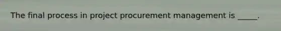 The final process in project procurement management is _____.