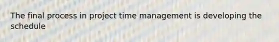 The final process in project time management is developing the schedule