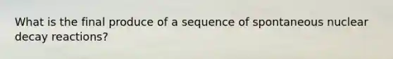 What is the final produce of a sequence of spontaneous nuclear decay reactions?