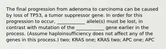 The final progression from adenoma to carcinoma can be caused by loss of TP53, a tumor suppressor gene. In order for this progression to occur, ____________ allele(s) must be lost, in contrast with mutation of the ____________ gene earlier in the process. (Assume haploinsufficiency does not affect any of the genes in this process.) two; KRAS one; KRAS two; APC one; APC