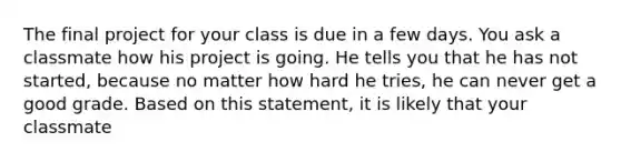 The final project for your class is due in a few days. You ask a classmate how his project is going. He tells you that he has not started, because no matter how hard he tries, he can never get a good grade. Based on this statement, it is likely that your classmate