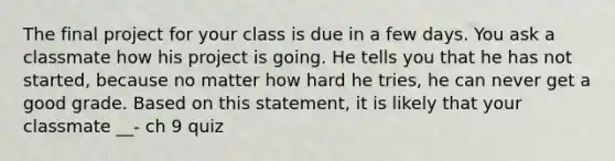 The final project for your class is due in a few days. You ask a classmate how his project is going. He tells you that he has not started, because no matter how hard he tries, he can never get a good grade. Based on this statement, it is likely that your classmate __- ch 9 quiz